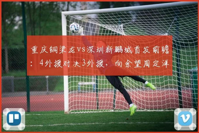 重庆铜梁龙vs深圳新鹏城首发前瞻：4外援对决3外援，向余望周定洋关键作用解析，附战术打法深度分析