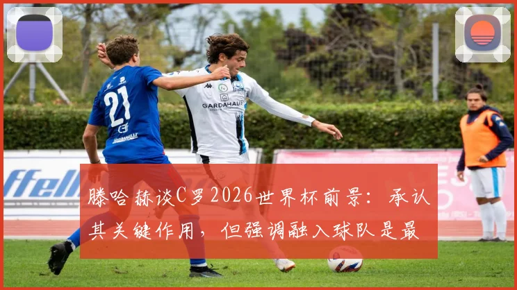 滕哈赫谈C罗2026世界杯前景：承认其关键作用，但强调融入球队是最大难题