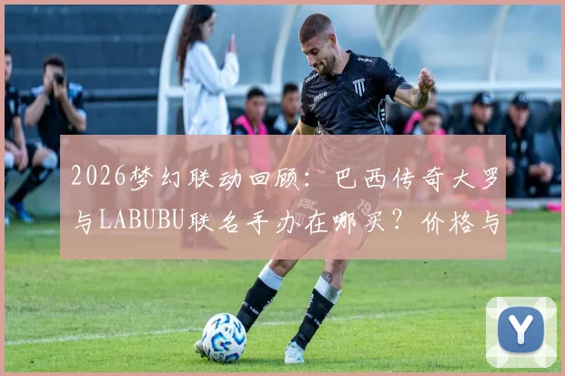 2026梦幻联动回顾：巴西传奇大罗与LABUBU联名手办在哪买？价格与发售渠道全指南