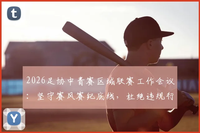 2026足协中青赛区域联赛工作会议:坚守赛风赛纪底线,杜绝违规行为的具体措施与要求