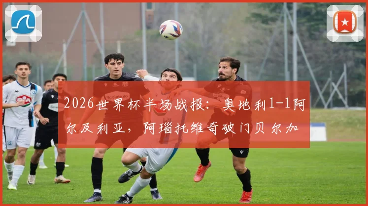 2026世界杯半场战报：奥地利1-1阿尔及利亚，阿瑙托维奇破门贝尔加利扳平，附全场集锦回看