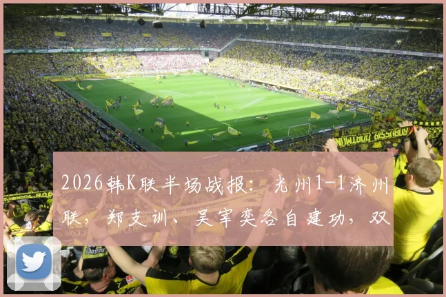 2026韩K联半场战报：光州1-1济州联，郑支训、吴宰奕各自建功，双方攻防细节全解析