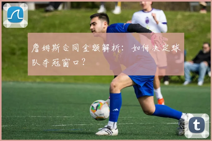詹姆斯合同金额解析:如何决定球队夺冠窗口?