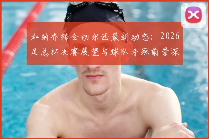 加纳乔转会切尔西最新动态:2026足总杯决赛展望与球队夺冠前景深度分析