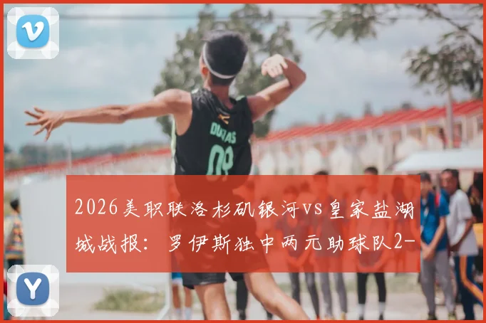 2026美职联洛杉矶银河vs皇家盐湖城战报：罗伊斯独中两元助球队2-1取胜，赛后分析球队战术与积分排名影响