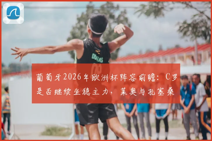 葡萄牙2026年欧洲杯阵容前瞻：C罗是否继续坐稳主力，莱奥与孔塞桑如何影响国家队首发抉择