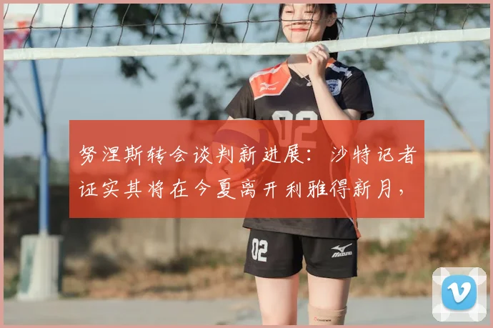 努涅斯转会谈判新进展：沙特记者证实其将在今夏离开利雅得新月，下一站何方？