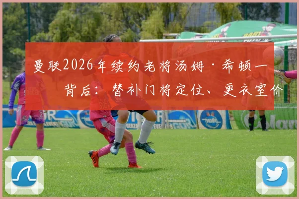 曼联2026年续约老将汤姆·希顿一年背后：替补门将定位、更衣室价值与长远布局全解析
