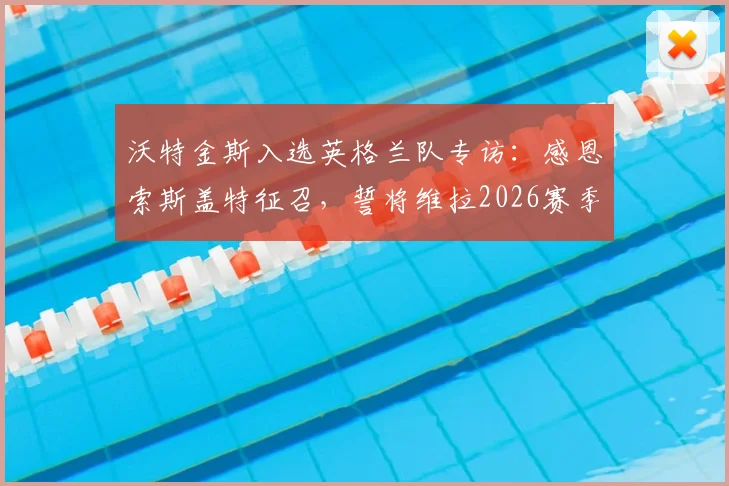 沃特金斯入选英格兰队专访：感恩索斯盖特征召，誓将维拉2026赛季夺冠势头带入世界杯