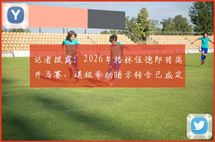 记者披露:2026年格林伍德即将离开马赛,退租举动暗示转会已成定局