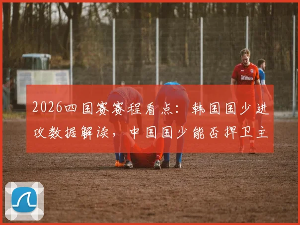 2026四国赛赛程看点：韩国国少进攻数据解读，中国国少能否捍卫主场完成全胜收官？