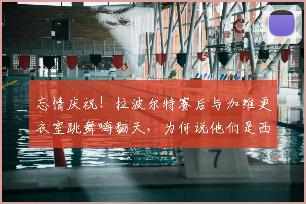 忘情庆祝！拉波尔特赛后与加维更衣室跳舞嗨翻天，为何说他们是西班牙晋级决赛的关键？