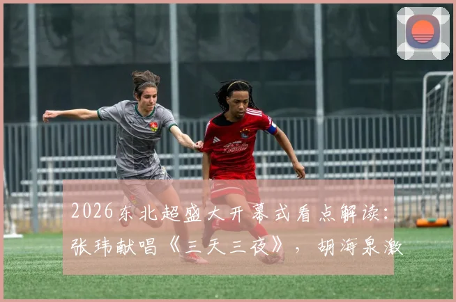 2026东北超盛大开幕式看点解读:张玮献唱《三天三夜》,胡海泉激情演绎《奔跑》引全场狂欢