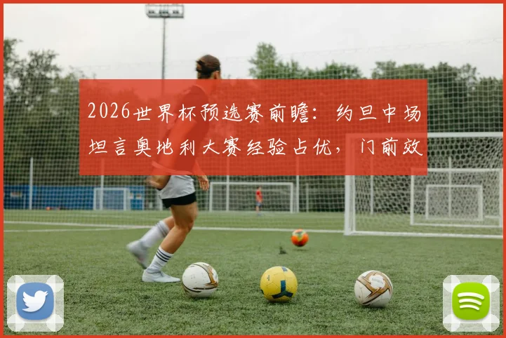 2026世界杯预选赛前瞻:约旦中场坦言奥地利大赛经验占优,门前效率是关键差距