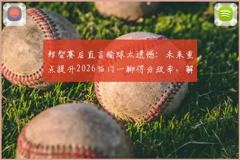 郑智赛后直言输球太遗憾:未来重点提升2026临门一脚得分效率,解析国足技术短板改进方案