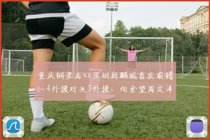 重庆铜梁龙vs深圳新鹏城首发前瞻:4外援对决3外援,向余望周定洋关键作用解析,附战术打法深度分析