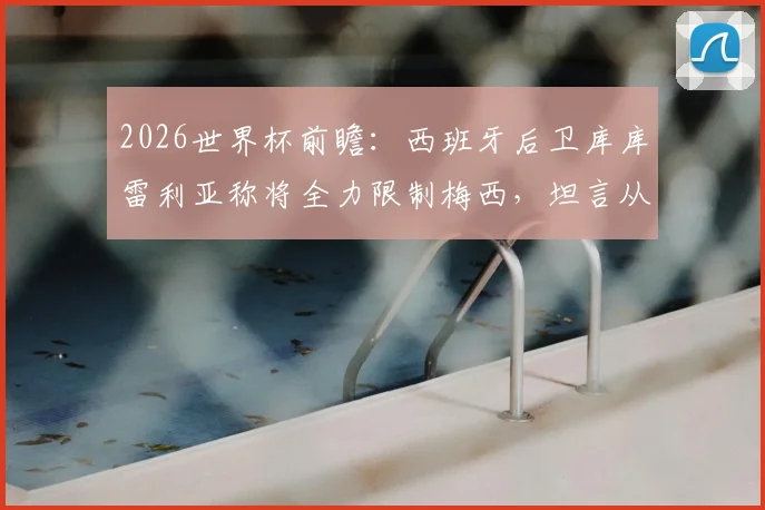 2026世界杯前瞻：西班牙后卫库库雷利亚称将全力限制梅西，坦言从小看他踢球长大