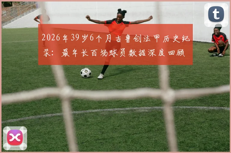 2026年39岁6个月吉鲁创法甲历史纪录：最年长百场球员数据深度回顾