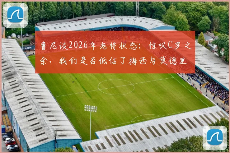 鲁尼谈2026年老将状态:惊叹C罗之余,我们是否低估了梅西与莫德里奇的持久巅峰?