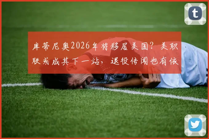 库蒂尼奥2026年将移居美国？美职联或成其下一站，退役传闻也有依据
