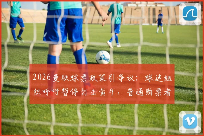2026曼联球票政策引争议:球迷组织呼吁暂停打击黄牛,普通购票者受影响几何?