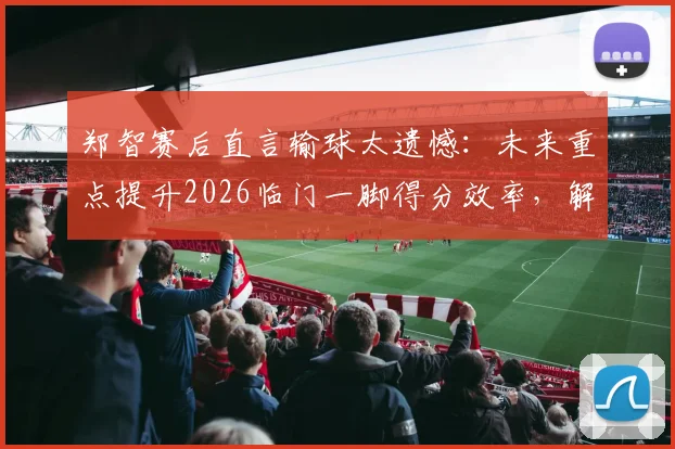 郑智赛后直言输球太遗憾：未来重点提升2026临门一脚得分效率，解析国足技术短板改进方案