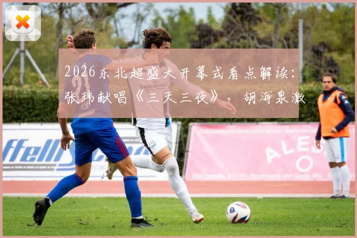 2026东北超盛大开幕式看点解读：张玮献唱《三天三夜》，胡海泉激情演绎《奔跑》引全场狂欢