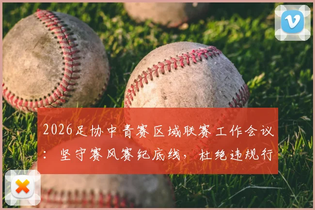 2026足协中青赛区域联赛工作会议：坚守赛风赛纪底线，杜绝违规行为的具体措施与要求