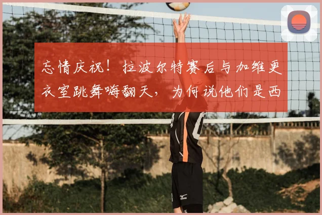 忘情庆祝！拉波尔特赛后与加维更衣室跳舞嗨翻天，为何说他们是西班牙晋级决赛的关键？