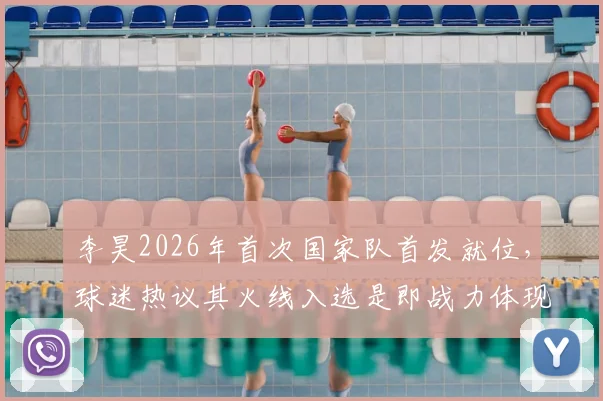 李昊2026年首次国家队首发就位，球迷热议其火线入选是即战力体现还是未来预演？