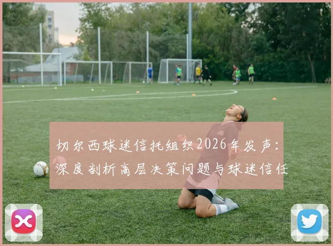 切尔西球迷信托组织2026年发声：深度剖析高层决策问题与球迷信任危机，附球迷抗议管理详细分析