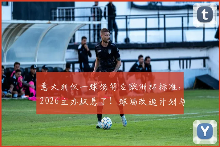 意大利仅一球场符合欧洲杯标准，2026主办权悬了！球场改造计划与达标详情解析