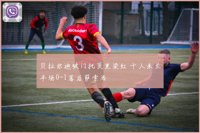 贝拉尔迪破门托莫里染红 十人米兰半场0-1落后萨索洛