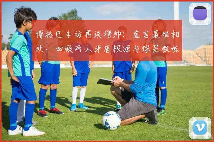 博格巴专访再谈穆帅：直言最难相处，回顾两人矛盾根源与球星教练相处之道