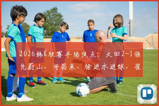 2026韩K联赛半场焦点：大田2-1领先蔚山，河昌来、徐进水进球，崔锡铉破门助主队占优
