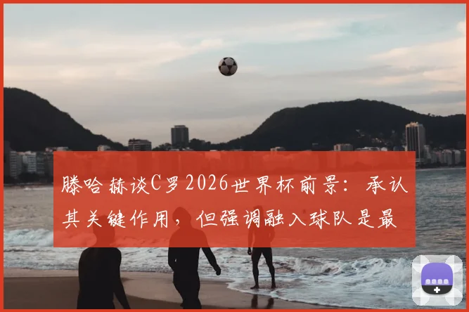 滕哈赫谈C罗2026世界杯前景：承认其关键作用，但强调融入球队是最大难题
