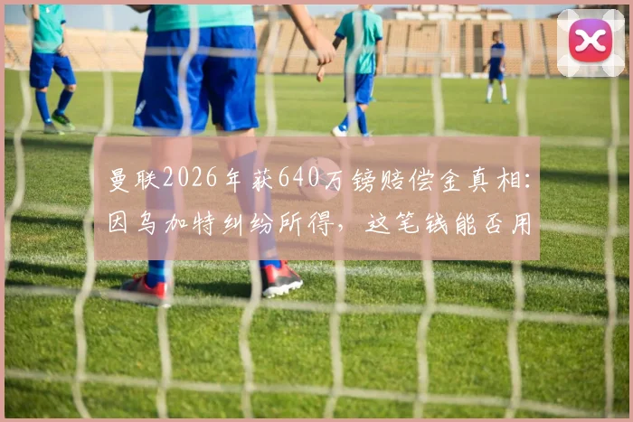曼联2026年获640万镑赔偿金真相：因乌加特纠纷所得，这笔钱能否用来签下扎卡？