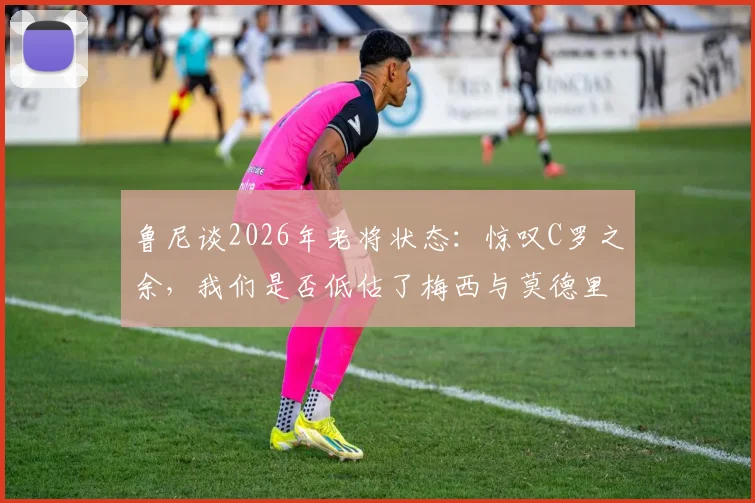 鲁尼谈2026年老将状态：惊叹C罗之余，我们是否低估了梅西与莫德里奇的持久巅峰？