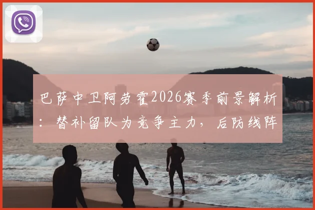 巴萨中卫阿劳霍2026赛季前景解析：替补留队为竞争主力，后防线阵容如何调整？