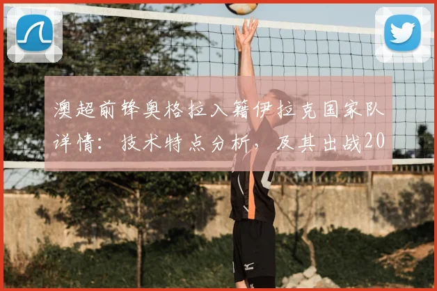 澳超前锋奥格拉入籍伊拉克国家队详情：技术特点分析，及其出战2026世界杯前景展望