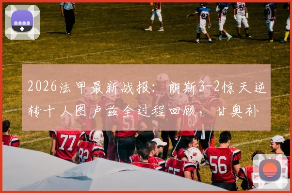 2026法甲最新战报：朗斯3-2惊天逆转十人图卢兹全过程回顾，甘奥补时绝杀，附全场数据与积分榜分析