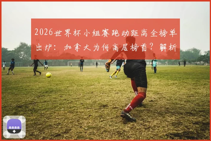 2026世界杯小组赛跑动距离全榜单出炉:加拿大为何高居榜首?解析阿根廷队跑动数据背后的战术考量
