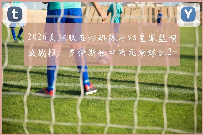 2026美职联洛杉矶银河vs皇家盐湖城战报:罗伊斯独中两元助球队2-1取胜,赛后分析球队战术与积分排名影响