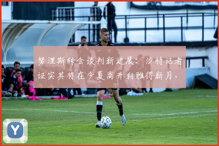 努涅斯转会谈判新进展：沙特记者证实其将在今夏离开利雅得新月，下一站何方？