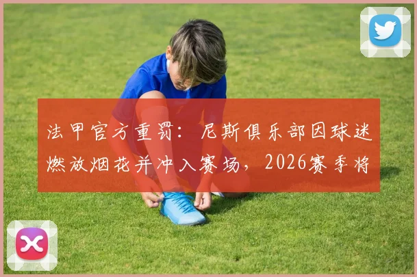 法甲官方重罚：尼斯俱乐部因球迷燃放烟花并冲入赛场，2026赛季将被直接扣除一个联赛积分